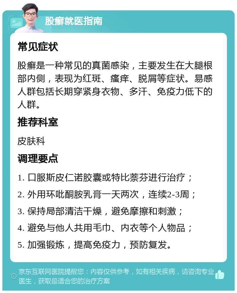 股癣就医指南 常见症状 股癣是一种常见的真菌感染，主要发生在大腿根部内侧，表现为红斑、瘙痒、脱屑等症状。易感人群包括长期穿紧身衣物、多汗、免疫力低下的人群。 推荐科室 皮肤科 调理要点 1. 口服斯皮仁诺胶囊或特比萘芬进行治疗； 2. 外用环吡酮胺乳膏一天两次，连续2-3周； 3. 保持局部清洁干燥，避免摩擦和刺激； 4. 避免与他人共用毛巾、内衣等个人物品； 5. 加强锻炼，提高免疫力，预防复发。