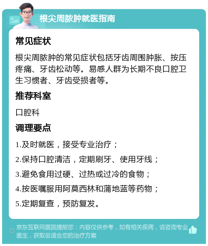 根尖周脓肿就医指南 常见症状 根尖周脓肿的常见症状包括牙齿周围肿胀、按压疼痛、牙齿松动等。易感人群为长期不良口腔卫生习惯者、牙齿受损者等。 推荐科室 口腔科 调理要点 1.及时就医，接受专业治疗； 2.保持口腔清洁，定期刷牙、使用牙线； 3.避免食用过硬、过热或过冷的食物； 4.按医嘱服用阿莫西林和蒲地蓝等药物； 5.定期复查，预防复发。