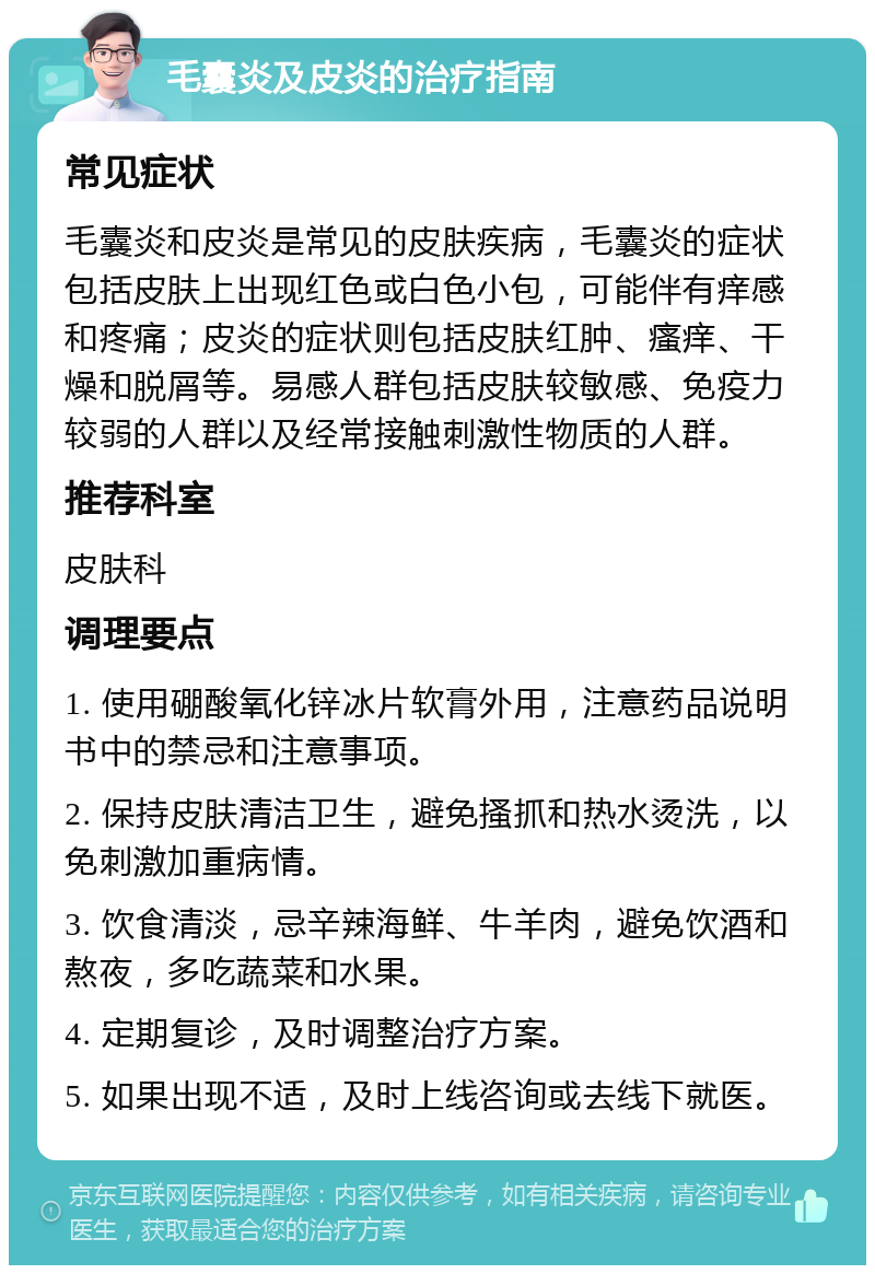 毛囊炎及皮炎的治疗指南 常见症状 毛囊炎和皮炎是常见的皮肤疾病，毛囊炎的症状包括皮肤上出现红色或白色小包，可能伴有痒感和疼痛；皮炎的症状则包括皮肤红肿、瘙痒、干燥和脱屑等。易感人群包括皮肤较敏感、免疫力较弱的人群以及经常接触刺激性物质的人群。 推荐科室 皮肤科 调理要点 1. 使用硼酸氧化锌冰片软膏外用，注意药品说明书中的禁忌和注意事项。 2. 保持皮肤清洁卫生，避免搔抓和热水烫洗，以免刺激加重病情。 3. 饮食清淡，忌辛辣海鲜、牛羊肉，避免饮酒和熬夜，多吃蔬菜和水果。 4. 定期复诊，及时调整治疗方案。 5. 如果出现不适，及时上线咨询或去线下就医。