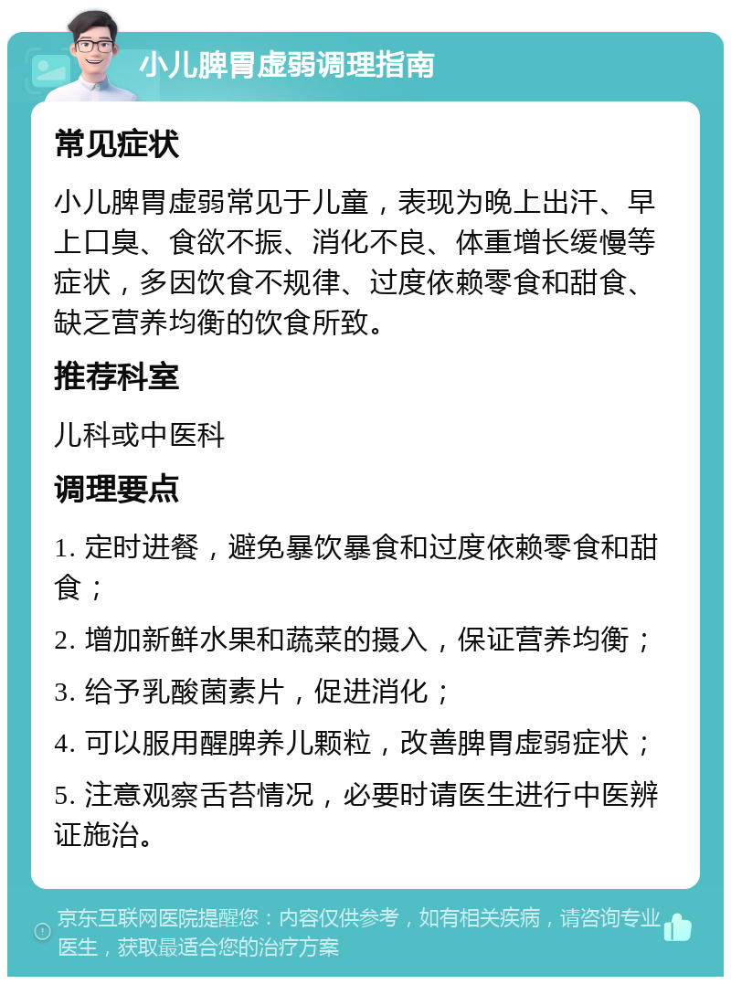 小儿脾胃虚弱调理指南 常见症状 小儿脾胃虚弱常见于儿童，表现为晚上出汗、早上口臭、食欲不振、消化不良、体重增长缓慢等症状，多因饮食不规律、过度依赖零食和甜食、缺乏营养均衡的饮食所致。 推荐科室 儿科或中医科 调理要点 1. 定时进餐，避免暴饮暴食和过度依赖零食和甜食； 2. 增加新鲜水果和蔬菜的摄入，保证营养均衡； 3. 给予乳酸菌素片，促进消化； 4. 可以服用醒脾养儿颗粒，改善脾胃虚弱症状； 5. 注意观察舌苔情况，必要时请医生进行中医辨证施治。