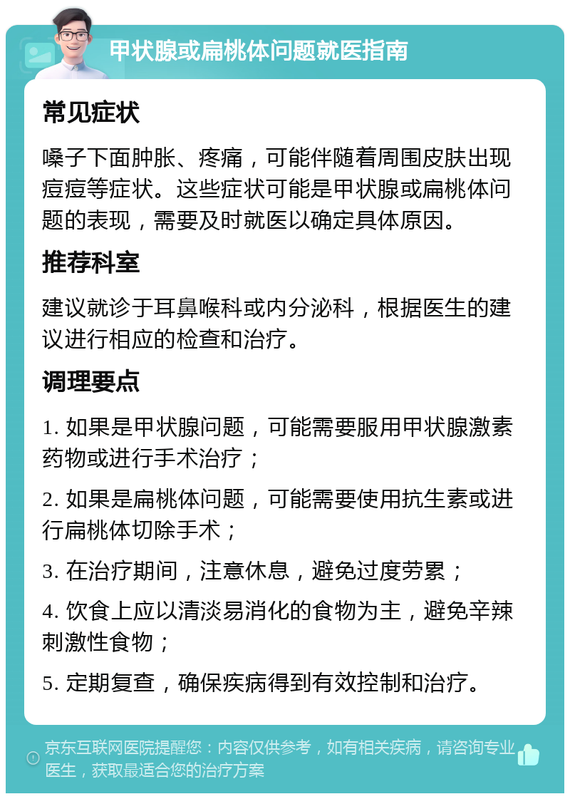 甲状腺或扁桃体问题就医指南 常见症状 嗓子下面肿胀、疼痛，可能伴随着周围皮肤出现痘痘等症状。这些症状可能是甲状腺或扁桃体问题的表现，需要及时就医以确定具体原因。 推荐科室 建议就诊于耳鼻喉科或内分泌科，根据医生的建议进行相应的检查和治疗。 调理要点 1. 如果是甲状腺问题，可能需要服用甲状腺激素药物或进行手术治疗； 2. 如果是扁桃体问题，可能需要使用抗生素或进行扁桃体切除手术； 3. 在治疗期间，注意休息，避免过度劳累； 4. 饮食上应以清淡易消化的食物为主，避免辛辣刺激性食物； 5. 定期复查，确保疾病得到有效控制和治疗。