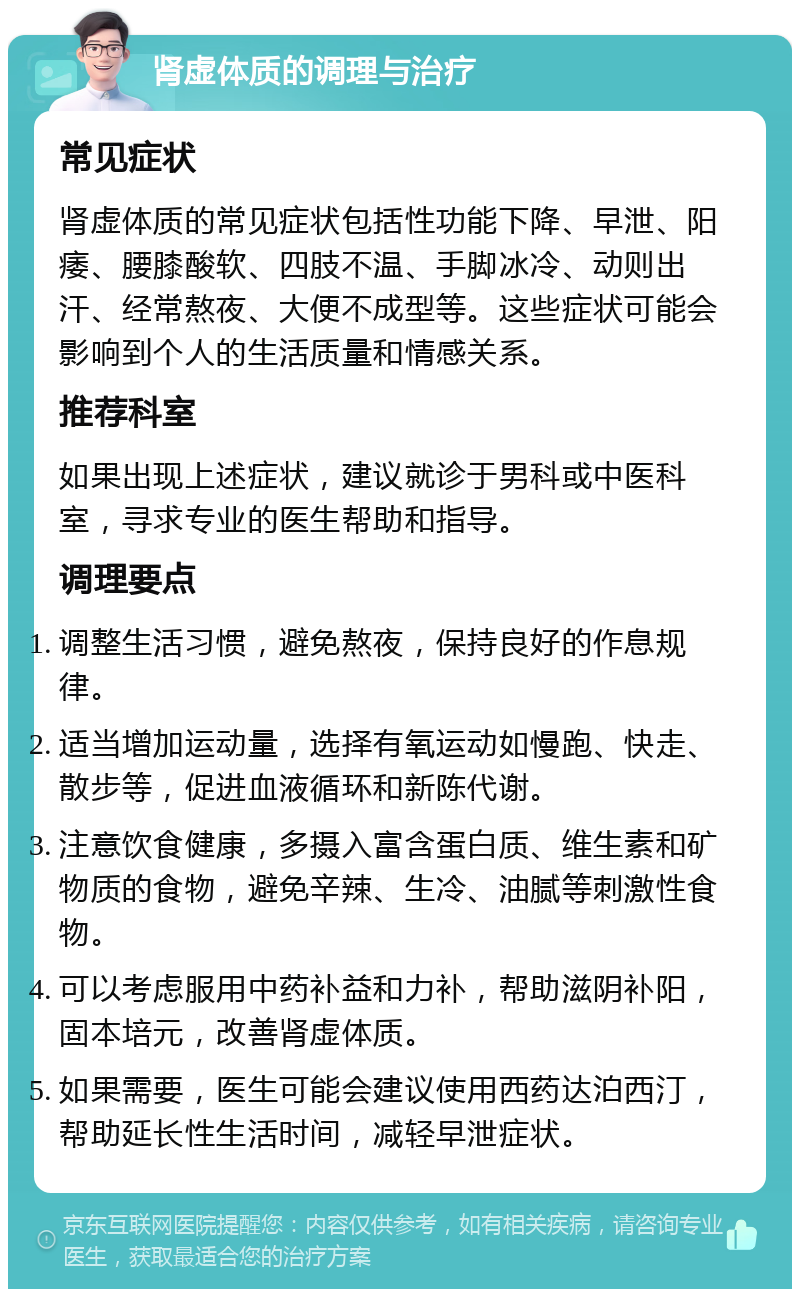 肾虚体质的调理与治疗 常见症状 肾虚体质的常见症状包括性功能下降、早泄、阳痿、腰膝酸软、四肢不温、手脚冰冷、动则出汗、经常熬夜、大便不成型等。这些症状可能会影响到个人的生活质量和情感关系。 推荐科室 如果出现上述症状，建议就诊于男科或中医科室，寻求专业的医生帮助和指导。 调理要点 调整生活习惯，避免熬夜，保持良好的作息规律。 适当增加运动量，选择有氧运动如慢跑、快走、散步等，促进血液循环和新陈代谢。 注意饮食健康，多摄入富含蛋白质、维生素和矿物质的食物，避免辛辣、生冷、油腻等刺激性食物。 可以考虑服用中药补益和力补，帮助滋阴补阳，固本培元，改善肾虚体质。 如果需要，医生可能会建议使用西药达泊西汀，帮助延长性生活时间，减轻早泄症状。