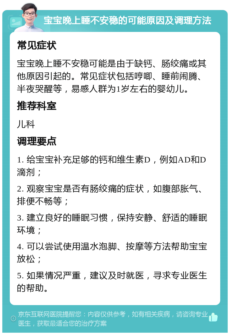 宝宝晚上睡不安稳的可能原因及调理方法 常见症状 宝宝晚上睡不安稳可能是由于缺钙、肠绞痛或其他原因引起的。常见症状包括哼唧、睡前闹腾、半夜哭醒等，易感人群为1岁左右的婴幼儿。 推荐科室 儿科 调理要点 1. 给宝宝补充足够的钙和维生素D，例如AD和D滴剂； 2. 观察宝宝是否有肠绞痛的症状，如腹部胀气、排便不畅等； 3. 建立良好的睡眠习惯，保持安静、舒适的睡眠环境； 4. 可以尝试使用温水泡脚、按摩等方法帮助宝宝放松； 5. 如果情况严重，建议及时就医，寻求专业医生的帮助。