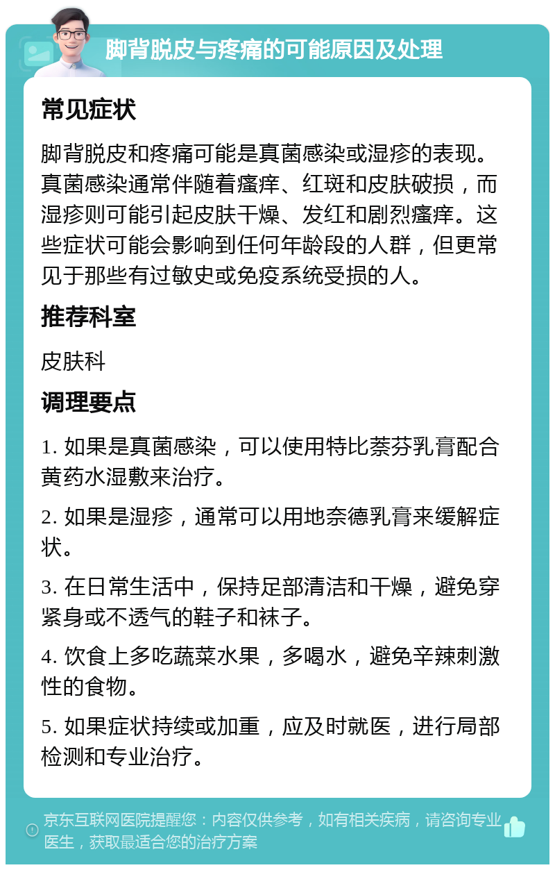 脚背脱皮与疼痛的可能原因及处理 常见症状 脚背脱皮和疼痛可能是真菌感染或湿疹的表现。真菌感染通常伴随着瘙痒、红斑和皮肤破损，而湿疹则可能引起皮肤干燥、发红和剧烈瘙痒。这些症状可能会影响到任何年龄段的人群，但更常见于那些有过敏史或免疫系统受损的人。 推荐科室 皮肤科 调理要点 1. 如果是真菌感染，可以使用特比萘芬乳膏配合黄药水湿敷来治疗。 2. 如果是湿疹，通常可以用地奈德乳膏来缓解症状。 3. 在日常生活中，保持足部清洁和干燥，避免穿紧身或不透气的鞋子和袜子。 4. 饮食上多吃蔬菜水果，多喝水，避免辛辣刺激性的食物。 5. 如果症状持续或加重，应及时就医，进行局部检测和专业治疗。