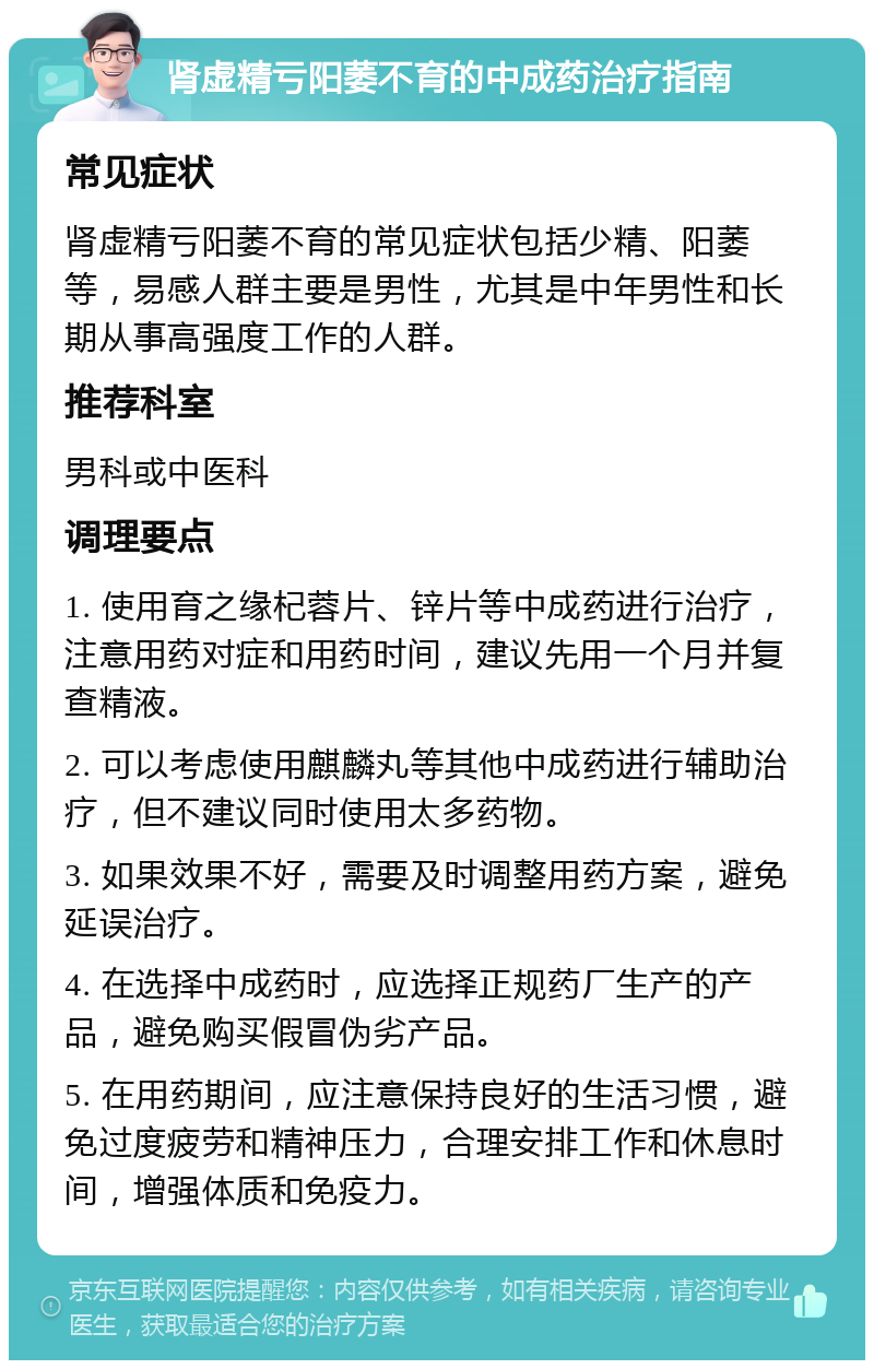 肾虚精亏阳萎不育的中成药治疗指南 常见症状 肾虚精亏阳萎不育的常见症状包括少精、阳萎等，易感人群主要是男性，尤其是中年男性和长期从事高强度工作的人群。 推荐科室 男科或中医科 调理要点 1. 使用育之缘杞蓉片、锌片等中成药进行治疗，注意用药对症和用药时间，建议先用一个月并复查精液。 2. 可以考虑使用麒麟丸等其他中成药进行辅助治疗，但不建议同时使用太多药物。 3. 如果效果不好，需要及时调整用药方案，避免延误治疗。 4. 在选择中成药时，应选择正规药厂生产的产品，避免购买假冒伪劣产品。 5. 在用药期间，应注意保持良好的生活习惯，避免过度疲劳和精神压力，合理安排工作和休息时间，增强体质和免疫力。