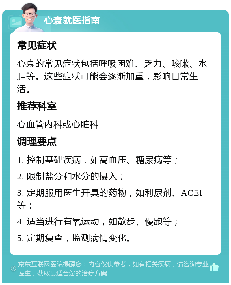 心衰就医指南 常见症状 心衰的常见症状包括呼吸困难、乏力、咳嗽、水肿等。这些症状可能会逐渐加重，影响日常生活。 推荐科室 心血管内科或心脏科 调理要点 1. 控制基础疾病，如高血压、糖尿病等； 2. 限制盐分和水分的摄入； 3. 定期服用医生开具的药物，如利尿剂、ACEI等； 4. 适当进行有氧运动，如散步、慢跑等； 5. 定期复查，监测病情变化。