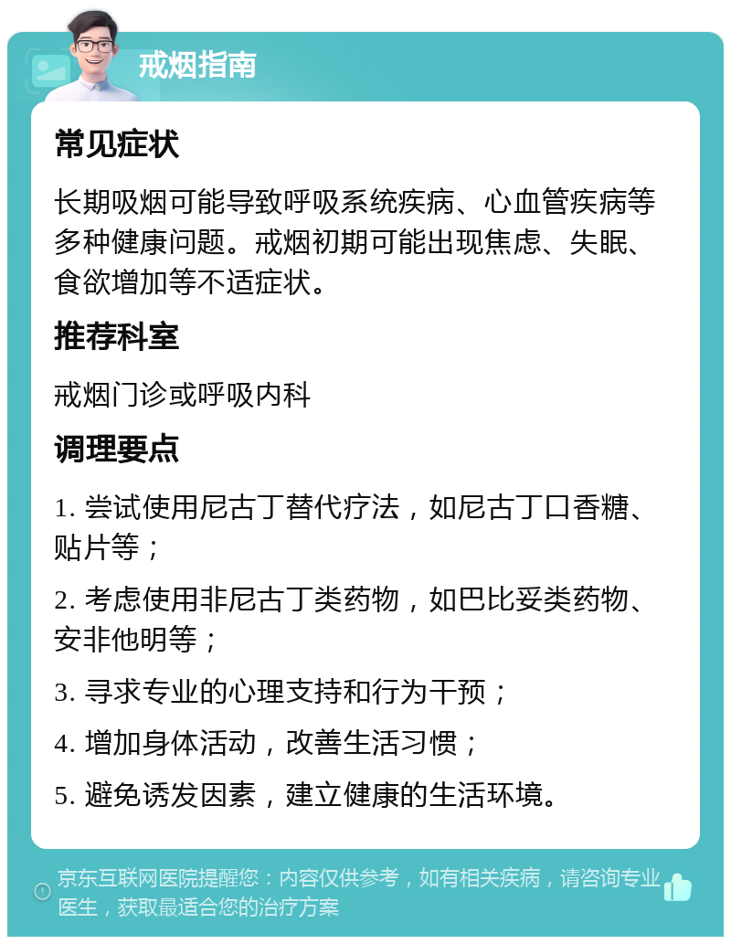 戒烟指南 常见症状 长期吸烟可能导致呼吸系统疾病、心血管疾病等多种健康问题。戒烟初期可能出现焦虑、失眠、食欲增加等不适症状。 推荐科室 戒烟门诊或呼吸内科 调理要点 1. 尝试使用尼古丁替代疗法，如尼古丁口香糖、贴片等； 2. 考虑使用非尼古丁类药物，如巴比妥类药物、安非他明等； 3. 寻求专业的心理支持和行为干预； 4. 增加身体活动，改善生活习惯； 5. 避免诱发因素，建立健康的生活环境。