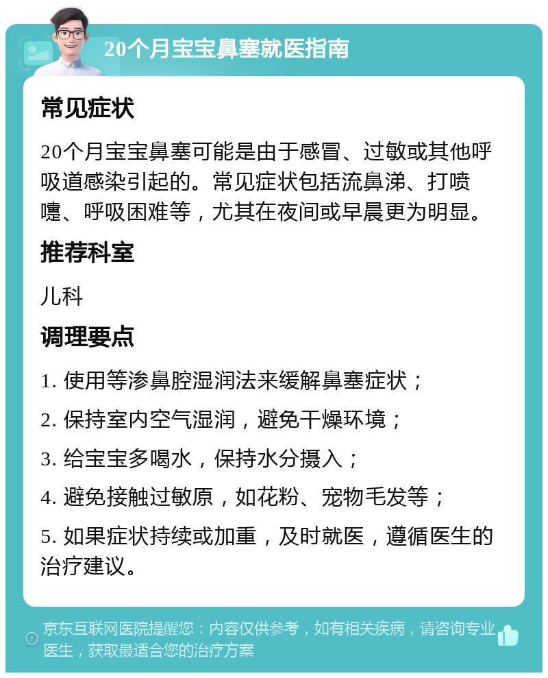 20个月宝宝鼻塞就医指南 常见症状 20个月宝宝鼻塞可能是由于感冒、过敏或其他呼吸道感染引起的。常见症状包括流鼻涕、打喷嚏、呼吸困难等，尤其在夜间或早晨更为明显。 推荐科室 儿科 调理要点 1. 使用等渗鼻腔湿润法来缓解鼻塞症状； 2. 保持室内空气湿润，避免干燥环境； 3. 给宝宝多喝水，保持水分摄入； 4. 避免接触过敏原，如花粉、宠物毛发等； 5. 如果症状持续或加重，及时就医，遵循医生的治疗建议。