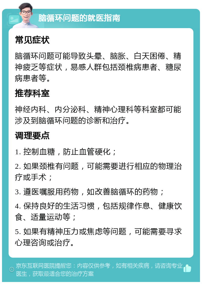 脑循环问题的就医指南 常见症状 脑循环问题可能导致头晕、脑胀、白天困倦、精神疲乏等症状，易感人群包括颈椎病患者、糖尿病患者等。 推荐科室 神经内科、内分泌科、精神心理科等科室都可能涉及到脑循环问题的诊断和治疗。 调理要点 1. 控制血糖，防止血管硬化； 2. 如果颈椎有问题，可能需要进行相应的物理治疗或手术； 3. 遵医嘱服用药物，如改善脑循环的药物； 4. 保持良好的生活习惯，包括规律作息、健康饮食、适量运动等； 5. 如果有精神压力或焦虑等问题，可能需要寻求心理咨询或治疗。