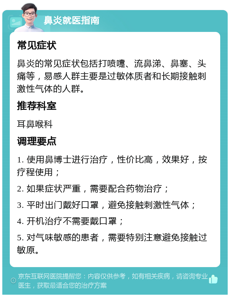 鼻炎就医指南 常见症状 鼻炎的常见症状包括打喷嚏、流鼻涕、鼻塞、头痛等，易感人群主要是过敏体质者和长期接触刺激性气体的人群。 推荐科室 耳鼻喉科 调理要点 1. 使用鼻博士进行治疗，性价比高，效果好，按疗程使用； 2. 如果症状严重，需要配合药物治疗； 3. 平时出门戴好口罩，避免接触刺激性气体； 4. 开机治疗不需要戴口罩； 5. 对气味敏感的患者，需要特别注意避免接触过敏原。