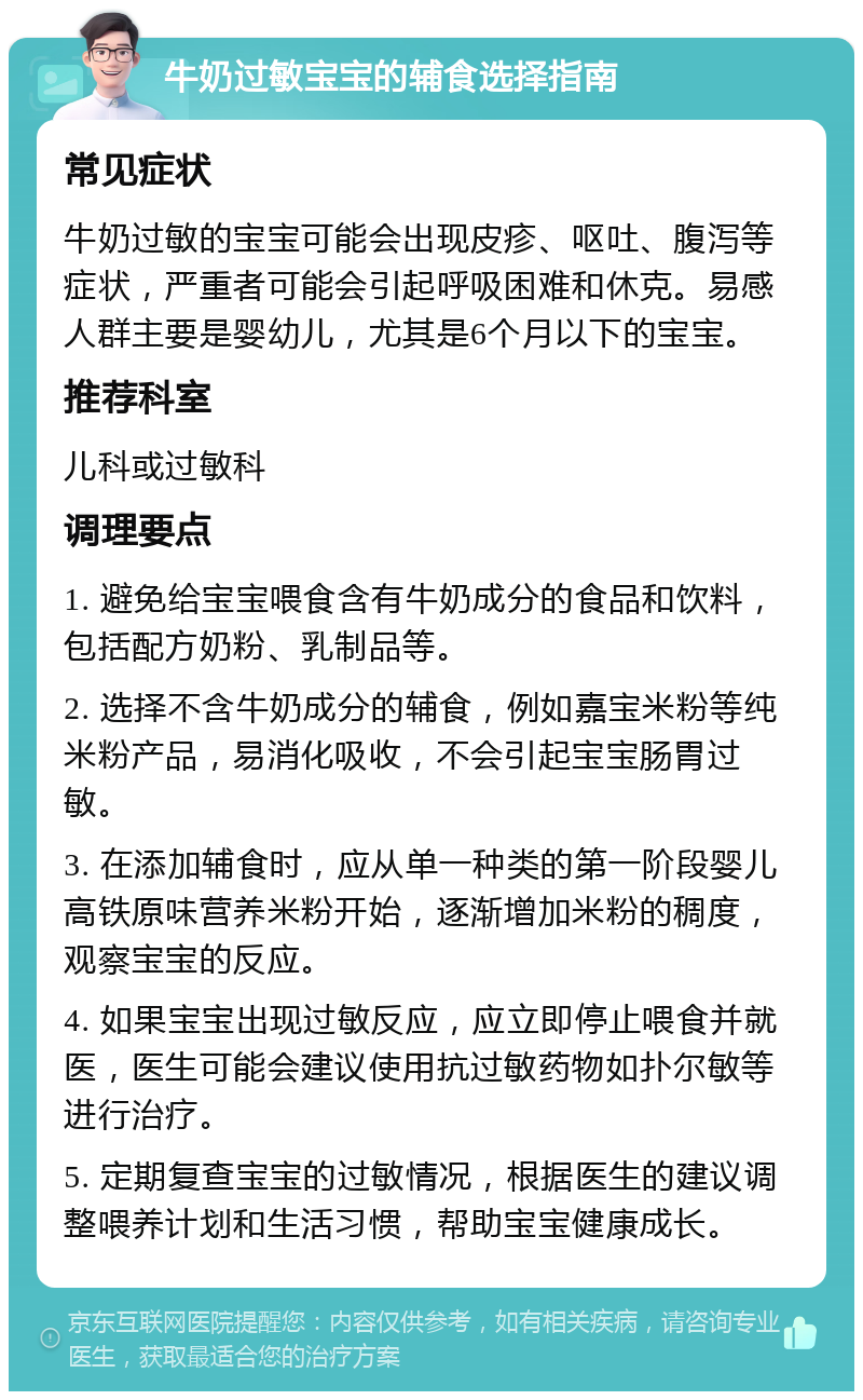 牛奶过敏宝宝的辅食选择指南 常见症状 牛奶过敏的宝宝可能会出现皮疹、呕吐、腹泻等症状，严重者可能会引起呼吸困难和休克。易感人群主要是婴幼儿，尤其是6个月以下的宝宝。 推荐科室 儿科或过敏科 调理要点 1. 避免给宝宝喂食含有牛奶成分的食品和饮料，包括配方奶粉、乳制品等。 2. 选择不含牛奶成分的辅食，例如嘉宝米粉等纯米粉产品，易消化吸收，不会引起宝宝肠胃过敏。 3. 在添加辅食时，应从单一种类的第一阶段婴儿高铁原味营养米粉开始，逐渐增加米粉的稠度，观察宝宝的反应。 4. 如果宝宝出现过敏反应，应立即停止喂食并就医，医生可能会建议使用抗过敏药物如扑尔敏等进行治疗。 5. 定期复查宝宝的过敏情况，根据医生的建议调整喂养计划和生活习惯，帮助宝宝健康成长。