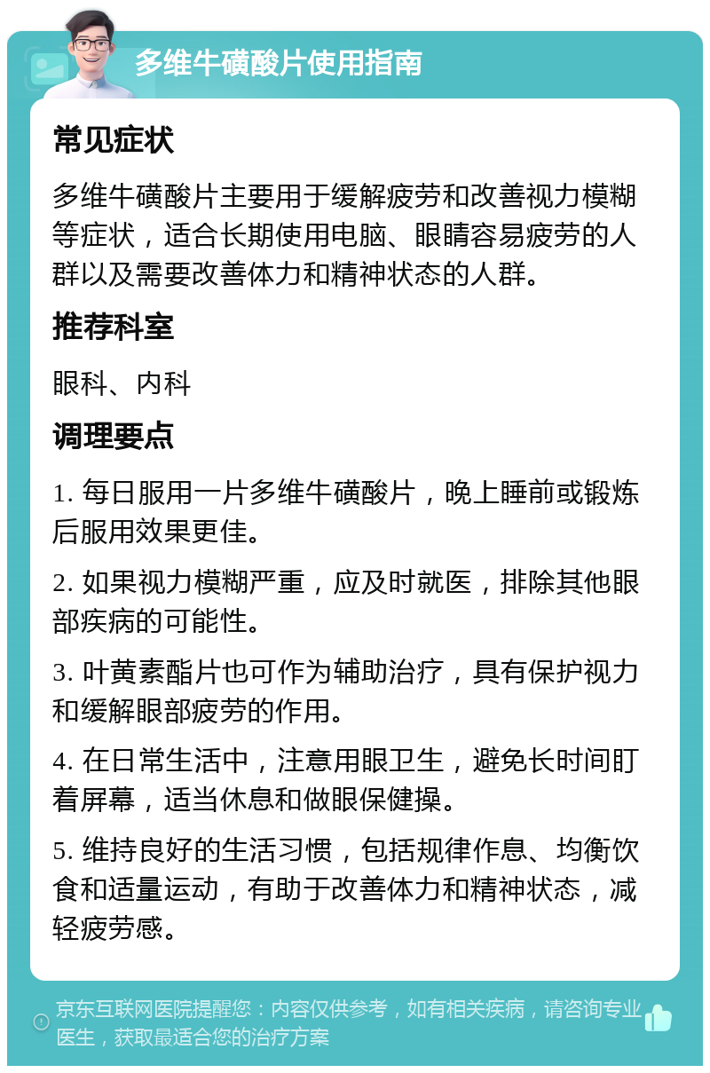 多维牛磺酸片使用指南 常见症状 多维牛磺酸片主要用于缓解疲劳和改善视力模糊等症状，适合长期使用电脑、眼睛容易疲劳的人群以及需要改善体力和精神状态的人群。 推荐科室 眼科、内科 调理要点 1. 每日服用一片多维牛磺酸片，晚上睡前或锻炼后服用效果更佳。 2. 如果视力模糊严重，应及时就医，排除其他眼部疾病的可能性。 3. 叶黄素酯片也可作为辅助治疗，具有保护视力和缓解眼部疲劳的作用。 4. 在日常生活中，注意用眼卫生，避免长时间盯着屏幕，适当休息和做眼保健操。 5. 维持良好的生活习惯，包括规律作息、均衡饮食和适量运动，有助于改善体力和精神状态，减轻疲劳感。