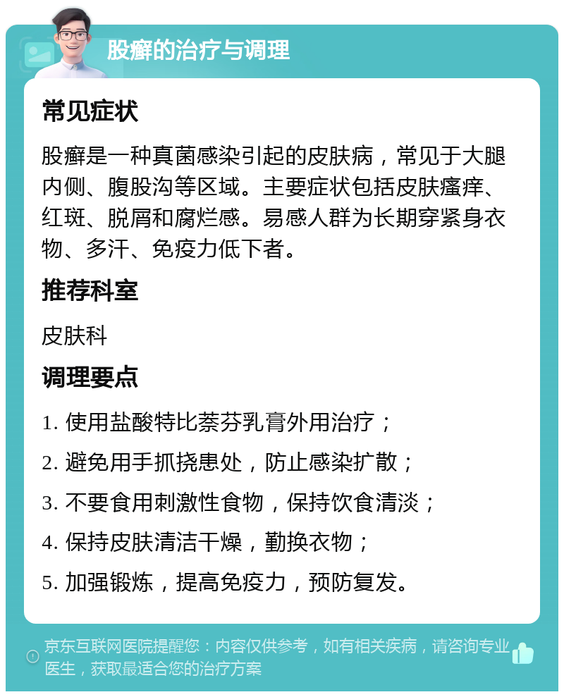 股癣的治疗与调理 常见症状 股癣是一种真菌感染引起的皮肤病，常见于大腿内侧、腹股沟等区域。主要症状包括皮肤瘙痒、红斑、脱屑和腐烂感。易感人群为长期穿紧身衣物、多汗、免疫力低下者。 推荐科室 皮肤科 调理要点 1. 使用盐酸特比萘芬乳膏外用治疗； 2. 避免用手抓挠患处，防止感染扩散； 3. 不要食用刺激性食物，保持饮食清淡； 4. 保持皮肤清洁干燥，勤换衣物； 5. 加强锻炼，提高免疫力，预防复发。