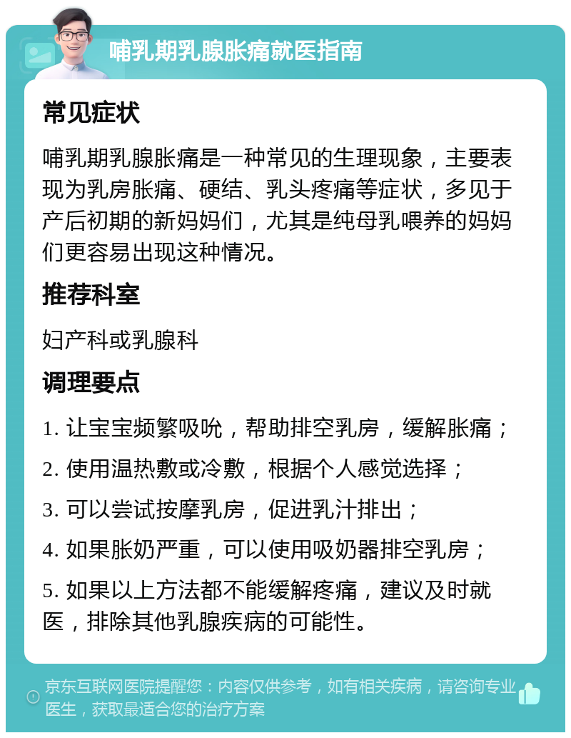 哺乳期乳腺胀痛就医指南 常见症状 哺乳期乳腺胀痛是一种常见的生理现象，主要表现为乳房胀痛、硬结、乳头疼痛等症状，多见于产后初期的新妈妈们，尤其是纯母乳喂养的妈妈们更容易出现这种情况。 推荐科室 妇产科或乳腺科 调理要点 1. 让宝宝频繁吸吮，帮助排空乳房，缓解胀痛； 2. 使用温热敷或冷敷，根据个人感觉选择； 3. 可以尝试按摩乳房，促进乳汁排出； 4. 如果胀奶严重，可以使用吸奶器排空乳房； 5. 如果以上方法都不能缓解疼痛，建议及时就医，排除其他乳腺疾病的可能性。