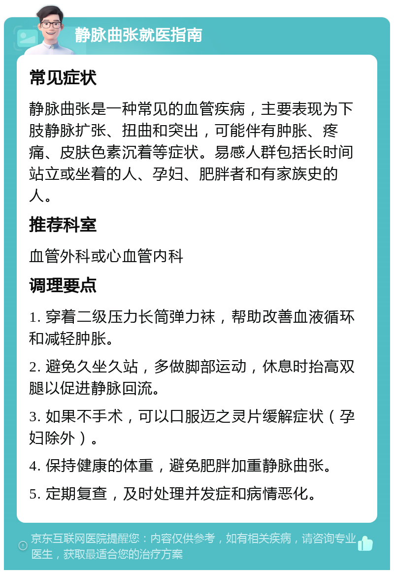 静脉曲张就医指南 常见症状 静脉曲张是一种常见的血管疾病，主要表现为下肢静脉扩张、扭曲和突出，可能伴有肿胀、疼痛、皮肤色素沉着等症状。易感人群包括长时间站立或坐着的人、孕妇、肥胖者和有家族史的人。 推荐科室 血管外科或心血管内科 调理要点 1. 穿着二级压力长筒弹力袜，帮助改善血液循环和减轻肿胀。 2. 避免久坐久站，多做脚部运动，休息时抬高双腿以促进静脉回流。 3. 如果不手术，可以口服迈之灵片缓解症状（孕妇除外）。 4. 保持健康的体重，避免肥胖加重静脉曲张。 5. 定期复查，及时处理并发症和病情恶化。