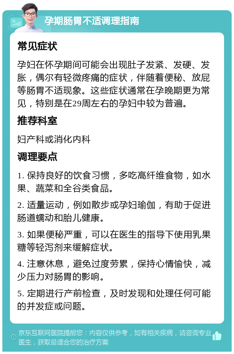 孕期肠胃不适调理指南 常见症状 孕妇在怀孕期间可能会出现肚子发紧、发硬、发胀，偶尔有轻微疼痛的症状，伴随着便秘、放屁等肠胃不适现象。这些症状通常在孕晚期更为常见，特别是在29周左右的孕妇中较为普遍。 推荐科室 妇产科或消化内科 调理要点 1. 保持良好的饮食习惯，多吃高纤维食物，如水果、蔬菜和全谷类食品。 2. 适量运动，例如散步或孕妇瑜伽，有助于促进肠道蠕动和胎儿健康。 3. 如果便秘严重，可以在医生的指导下使用乳果糖等轻泻剂来缓解症状。 4. 注意休息，避免过度劳累，保持心情愉快，减少压力对肠胃的影响。 5. 定期进行产前检查，及时发现和处理任何可能的并发症或问题。