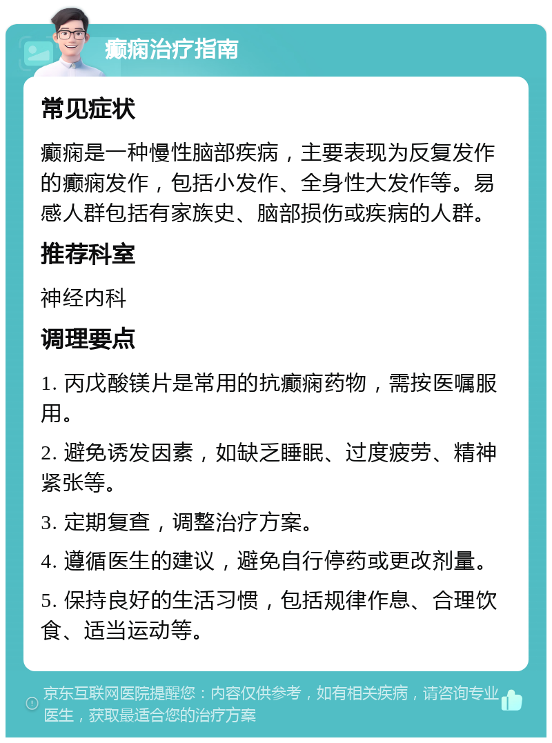 癫痫治疗指南 常见症状 癫痫是一种慢性脑部疾病，主要表现为反复发作的癫痫发作，包括小发作、全身性大发作等。易感人群包括有家族史、脑部损伤或疾病的人群。 推荐科室 神经内科 调理要点 1. 丙戊酸镁片是常用的抗癫痫药物，需按医嘱服用。 2. 避免诱发因素，如缺乏睡眠、过度疲劳、精神紧张等。 3. 定期复查，调整治疗方案。 4. 遵循医生的建议，避免自行停药或更改剂量。 5. 保持良好的生活习惯，包括规律作息、合理饮食、适当运动等。