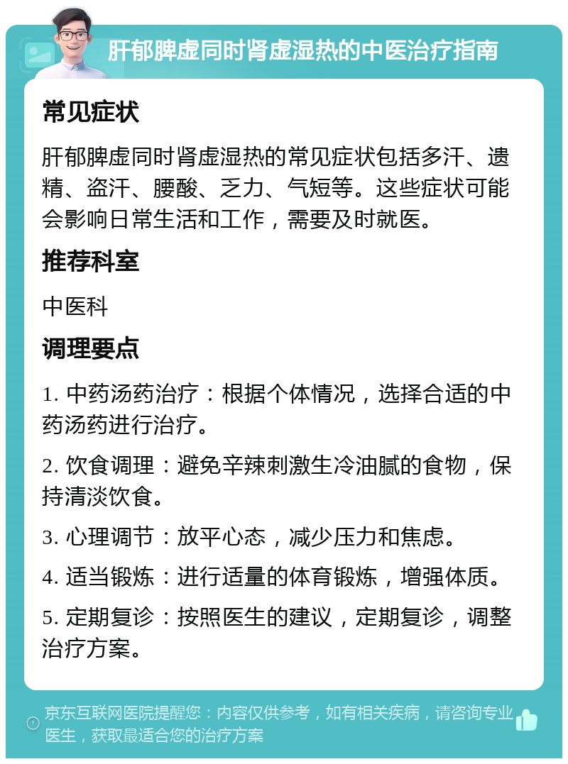 肝郁脾虚同时肾虚湿热的中医治疗指南 常见症状 肝郁脾虚同时肾虚湿热的常见症状包括多汗、遗精、盗汗、腰酸、乏力、气短等。这些症状可能会影响日常生活和工作，需要及时就医。 推荐科室 中医科 调理要点 1. 中药汤药治疗：根据个体情况，选择合适的中药汤药进行治疗。 2. 饮食调理：避免辛辣刺激生冷油腻的食物，保持清淡饮食。 3. 心理调节：放平心态，减少压力和焦虑。 4. 适当锻炼：进行适量的体育锻炼，增强体质。 5. 定期复诊：按照医生的建议，定期复诊，调整治疗方案。