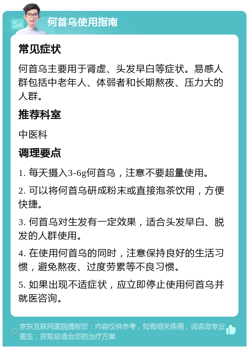 何首乌使用指南 常见症状 何首乌主要用于肾虚、头发早白等症状。易感人群包括中老年人、体弱者和长期熬夜、压力大的人群。 推荐科室 中医科 调理要点 1. 每天摄入3-6g何首乌，注意不要超量使用。 2. 可以将何首乌研成粉末或直接泡茶饮用，方便快捷。 3. 何首乌对生发有一定效果，适合头发早白、脱发的人群使用。 4. 在使用何首乌的同时，注意保持良好的生活习惯，避免熬夜、过度劳累等不良习惯。 5. 如果出现不适症状，应立即停止使用何首乌并就医咨询。