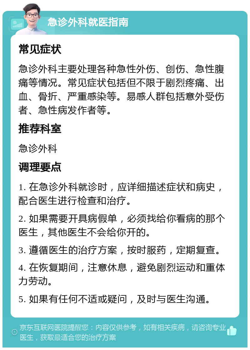 急诊外科就医指南 常见症状 急诊外科主要处理各种急性外伤、创伤、急性腹痛等情况。常见症状包括但不限于剧烈疼痛、出血、骨折、严重感染等。易感人群包括意外受伤者、急性病发作者等。 推荐科室 急诊外科 调理要点 1. 在急诊外科就诊时，应详细描述症状和病史，配合医生进行检查和治疗。 2. 如果需要开具病假单，必须找给你看病的那个医生，其他医生不会给你开的。 3. 遵循医生的治疗方案，按时服药，定期复查。 4. 在恢复期间，注意休息，避免剧烈运动和重体力劳动。 5. 如果有任何不适或疑问，及时与医生沟通。