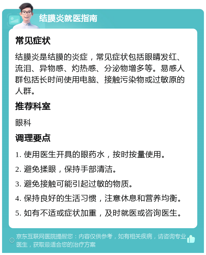 结膜炎就医指南 常见症状 结膜炎是结膜的炎症，常见症状包括眼睛发红、流泪、异物感、灼热感、分泌物增多等。易感人群包括长时间使用电脑、接触污染物或过敏原的人群。 推荐科室 眼科 调理要点 1. 使用医生开具的眼药水，按时按量使用。 2. 避免揉眼，保持手部清洁。 3. 避免接触可能引起过敏的物质。 4. 保持良好的生活习惯，注意休息和营养均衡。 5. 如有不适或症状加重，及时就医或咨询医生。