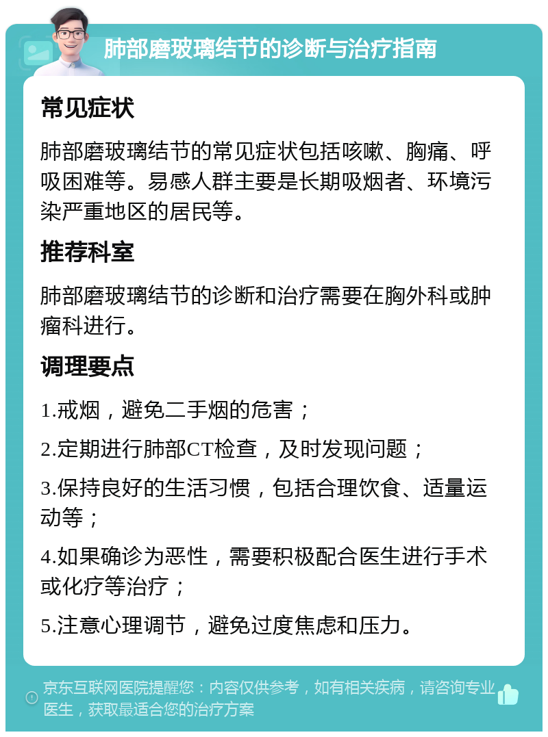 肺部磨玻璃结节的诊断与治疗指南 常见症状 肺部磨玻璃结节的常见症状包括咳嗽、胸痛、呼吸困难等。易感人群主要是长期吸烟者、环境污染严重地区的居民等。 推荐科室 肺部磨玻璃结节的诊断和治疗需要在胸外科或肿瘤科进行。 调理要点 1.戒烟，避免二手烟的危害； 2.定期进行肺部CT检查，及时发现问题； 3.保持良好的生活习惯，包括合理饮食、适量运动等； 4.如果确诊为恶性，需要积极配合医生进行手术或化疗等治疗； 5.注意心理调节，避免过度焦虑和压力。