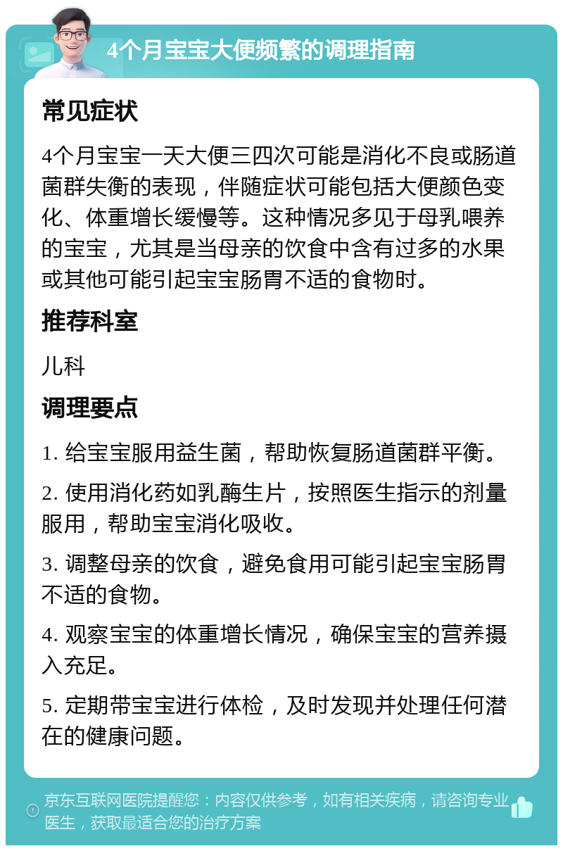 4个月宝宝大便频繁的调理指南 常见症状 4个月宝宝一天大便三四次可能是消化不良或肠道菌群失衡的表现，伴随症状可能包括大便颜色变化、体重增长缓慢等。这种情况多见于母乳喂养的宝宝，尤其是当母亲的饮食中含有过多的水果或其他可能引起宝宝肠胃不适的食物时。 推荐科室 儿科 调理要点 1. 给宝宝服用益生菌，帮助恢复肠道菌群平衡。 2. 使用消化药如乳酶生片，按照医生指示的剂量服用，帮助宝宝消化吸收。 3. 调整母亲的饮食，避免食用可能引起宝宝肠胃不适的食物。 4. 观察宝宝的体重增长情况，确保宝宝的营养摄入充足。 5. 定期带宝宝进行体检，及时发现并处理任何潜在的健康问题。