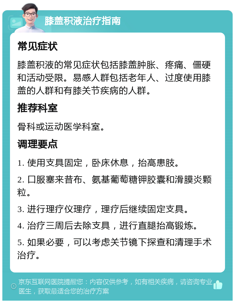 膝盖积液治疗指南 常见症状 膝盖积液的常见症状包括膝盖肿胀、疼痛、僵硬和活动受限。易感人群包括老年人、过度使用膝盖的人群和有膝关节疾病的人群。 推荐科室 骨科或运动医学科室。 调理要点 1. 使用支具固定，卧床休息，抬高患肢。 2. 口服塞来昔布、氨基葡萄糖钾胶囊和滑膜炎颗粒。 3. 进行理疗仪理疗，理疗后继续固定支具。 4. 治疗三周后去除支具，进行直腿抬高锻炼。 5. 如果必要，可以考虑关节镜下探查和清理手术治疗。