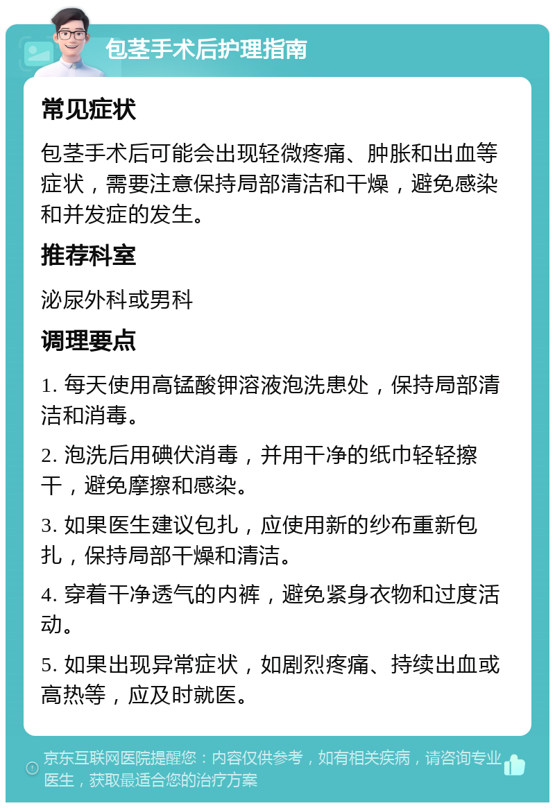 包茎手术后护理指南 常见症状 包茎手术后可能会出现轻微疼痛、肿胀和出血等症状，需要注意保持局部清洁和干燥，避免感染和并发症的发生。 推荐科室 泌尿外科或男科 调理要点 1. 每天使用高锰酸钾溶液泡洗患处，保持局部清洁和消毒。 2. 泡洗后用碘伏消毒，并用干净的纸巾轻轻擦干，避免摩擦和感染。 3. 如果医生建议包扎，应使用新的纱布重新包扎，保持局部干燥和清洁。 4. 穿着干净透气的内裤，避免紧身衣物和过度活动。 5. 如果出现异常症状，如剧烈疼痛、持续出血或高热等，应及时就医。