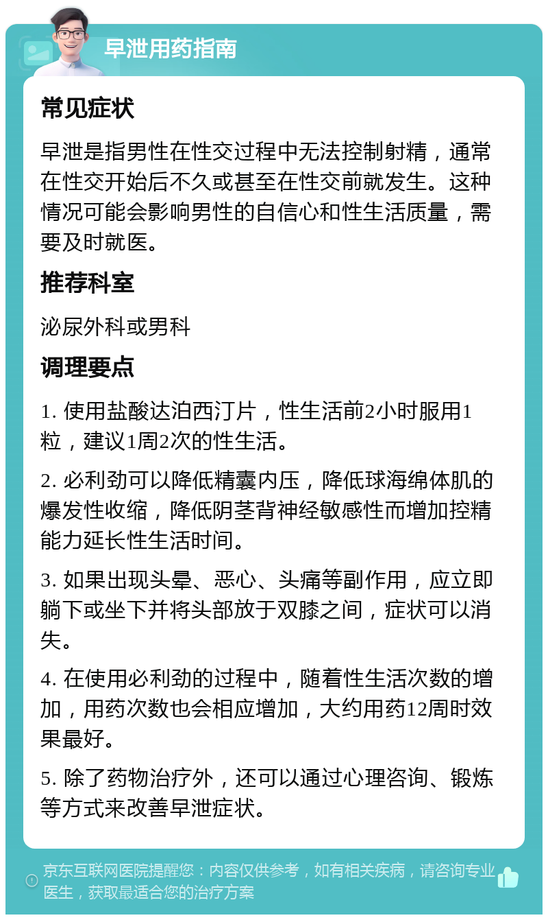 早泄用药指南 常见症状 早泄是指男性在性交过程中无法控制射精，通常在性交开始后不久或甚至在性交前就发生。这种情况可能会影响男性的自信心和性生活质量，需要及时就医。 推荐科室 泌尿外科或男科 调理要点 1. 使用盐酸达泊西汀片，性生活前2小时服用1粒，建议1周2次的性生活。 2. 必利劲可以降低精囊内压，降低球海绵体肌的爆发性收缩，降低阴茎背神经敏感性而增加控精能力延长性生活时间。 3. 如果出现头晕、恶心、头痛等副作用，应立即躺下或坐下并将头部放于双膝之间，症状可以消失。 4. 在使用必利劲的过程中，随着性生活次数的增加，用药次数也会相应增加，大约用药12周时效果最好。 5. 除了药物治疗外，还可以通过心理咨询、锻炼等方式来改善早泄症状。