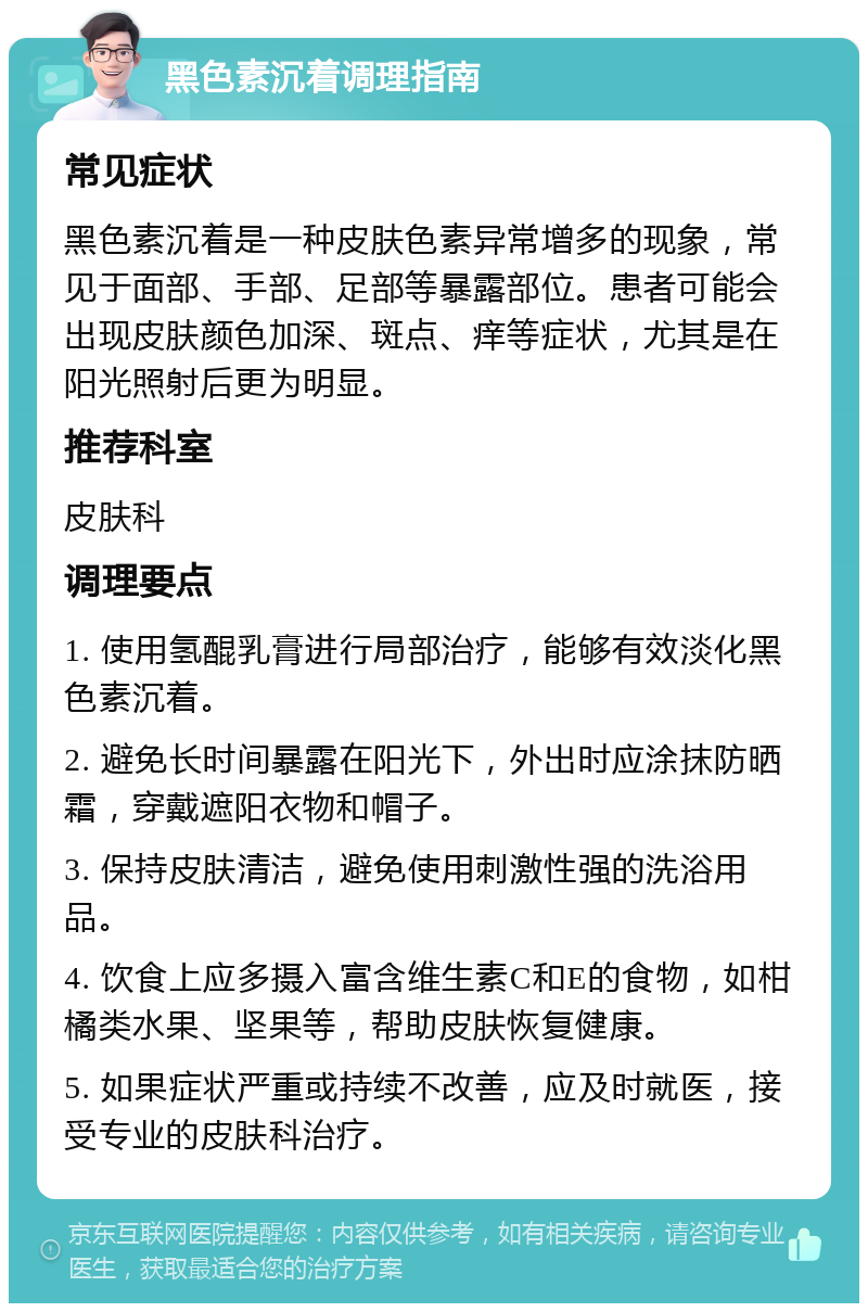 黑色素沉着调理指南 常见症状 黑色素沉着是一种皮肤色素异常增多的现象，常见于面部、手部、足部等暴露部位。患者可能会出现皮肤颜色加深、斑点、痒等症状，尤其是在阳光照射后更为明显。 推荐科室 皮肤科 调理要点 1. 使用氢醌乳膏进行局部治疗，能够有效淡化黑色素沉着。 2. 避免长时间暴露在阳光下，外出时应涂抹防晒霜，穿戴遮阳衣物和帽子。 3. 保持皮肤清洁，避免使用刺激性强的洗浴用品。 4. 饮食上应多摄入富含维生素C和E的食物，如柑橘类水果、坚果等，帮助皮肤恢复健康。 5. 如果症状严重或持续不改善，应及时就医，接受专业的皮肤科治疗。