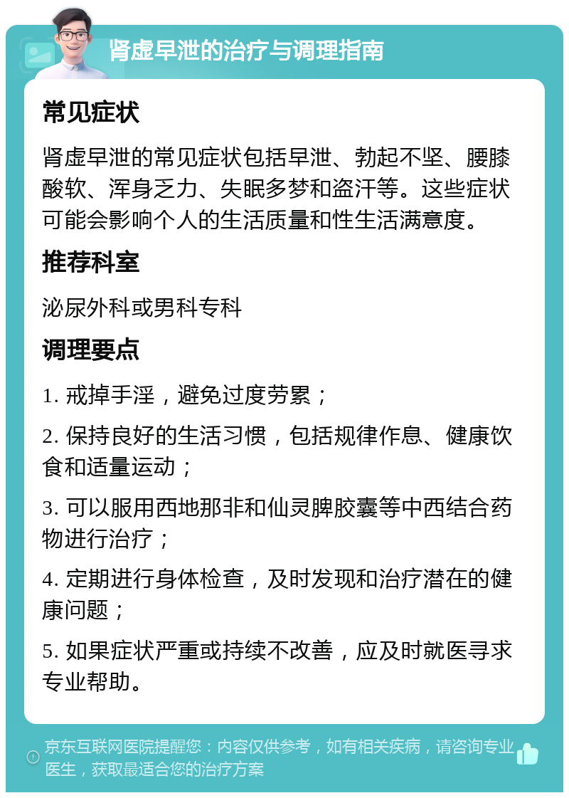 肾虚早泄的治疗与调理指南 常见症状 肾虚早泄的常见症状包括早泄、勃起不坚、腰膝酸软、浑身乏力、失眠多梦和盗汗等。这些症状可能会影响个人的生活质量和性生活满意度。 推荐科室 泌尿外科或男科专科 调理要点 1. 戒掉手淫，避免过度劳累； 2. 保持良好的生活习惯，包括规律作息、健康饮食和适量运动； 3. 可以服用西地那非和仙灵脾胶囊等中西结合药物进行治疗； 4. 定期进行身体检查，及时发现和治疗潜在的健康问题； 5. 如果症状严重或持续不改善，应及时就医寻求专业帮助。