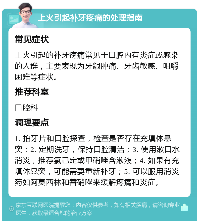 上火引起补牙疼痛的处理指南 常见症状 上火引起的补牙疼痛常见于口腔内有炎症或感染的人群，主要表现为牙龈肿痛、牙齿敏感、咀嚼困难等症状。 推荐科室 口腔科 调理要点 1. 拍牙片和口腔探查，检查是否存在充填体悬突；2. 定期洗牙，保持口腔清洁；3. 使用漱口水消炎，推荐氯己定或甲硝唑含漱液；4. 如果有充填体悬突，可能需要重新补牙；5. 可以服用消炎药如阿莫西林和替硝唑来缓解疼痛和炎症。