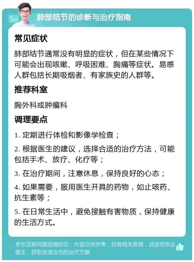 肺部结节的诊断与治疗指南 常见症状 肺部结节通常没有明显的症状，但在某些情况下可能会出现咳嗽、呼吸困难、胸痛等症状。易感人群包括长期吸烟者、有家族史的人群等。 推荐科室 胸外科或肿瘤科 调理要点 1. 定期进行体检和影像学检查； 2. 根据医生的建议，选择合适的治疗方法，可能包括手术、放疗、化疗等； 3. 在治疗期间，注意休息，保持良好的心态； 4. 如果需要，服用医生开具的药物，如止咳药、抗生素等； 5. 在日常生活中，避免接触有害物质，保持健康的生活方式。