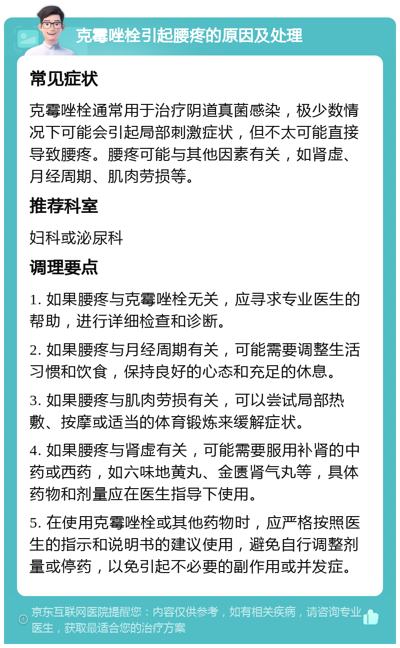 克霉唑栓引起腰疼的原因及处理 常见症状 克霉唑栓通常用于治疗阴道真菌感染，极少数情况下可能会引起局部刺激症状，但不太可能直接导致腰疼。腰疼可能与其他因素有关，如肾虚、月经周期、肌肉劳损等。 推荐科室 妇科或泌尿科 调理要点 1. 如果腰疼与克霉唑栓无关，应寻求专业医生的帮助，进行详细检查和诊断。 2. 如果腰疼与月经周期有关，可能需要调整生活习惯和饮食，保持良好的心态和充足的休息。 3. 如果腰疼与肌肉劳损有关，可以尝试局部热敷、按摩或适当的体育锻炼来缓解症状。 4. 如果腰疼与肾虚有关，可能需要服用补肾的中药或西药，如六味地黄丸、金匮肾气丸等，具体药物和剂量应在医生指导下使用。 5. 在使用克霉唑栓或其他药物时，应严格按照医生的指示和说明书的建议使用，避免自行调整剂量或停药，以免引起不必要的副作用或并发症。