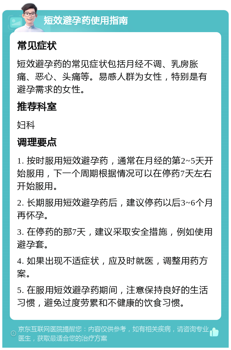 短效避孕药使用指南 常见症状 短效避孕药的常见症状包括月经不调、乳房胀痛、恶心、头痛等。易感人群为女性，特别是有避孕需求的女性。 推荐科室 妇科 调理要点 1. 按时服用短效避孕药，通常在月经的第2~5天开始服用，下一个周期根据情况可以在停药7天左右开始服用。 2. 长期服用短效避孕药后，建议停药以后3~6个月再怀孕。 3. 在停药的那7天，建议采取安全措施，例如使用避孕套。 4. 如果出现不适症状，应及时就医，调整用药方案。 5. 在服用短效避孕药期间，注意保持良好的生活习惯，避免过度劳累和不健康的饮食习惯。