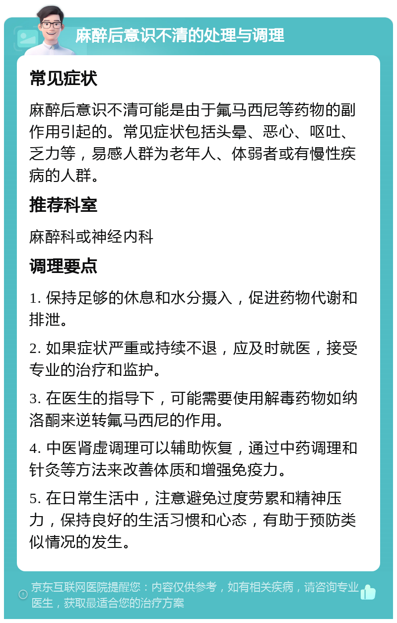 麻醉后意识不清的处理与调理 常见症状 麻醉后意识不清可能是由于氟马西尼等药物的副作用引起的。常见症状包括头晕、恶心、呕吐、乏力等，易感人群为老年人、体弱者或有慢性疾病的人群。 推荐科室 麻醉科或神经内科 调理要点 1. 保持足够的休息和水分摄入，促进药物代谢和排泄。 2. 如果症状严重或持续不退，应及时就医，接受专业的治疗和监护。 3. 在医生的指导下，可能需要使用解毒药物如纳洛酮来逆转氟马西尼的作用。 4. 中医肾虚调理可以辅助恢复，通过中药调理和针灸等方法来改善体质和增强免疫力。 5. 在日常生活中，注意避免过度劳累和精神压力，保持良好的生活习惯和心态，有助于预防类似情况的发生。