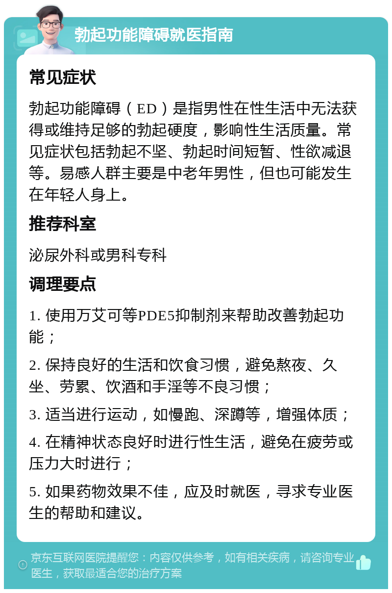 勃起功能障碍就医指南 常见症状 勃起功能障碍（ED）是指男性在性生活中无法获得或维持足够的勃起硬度，影响性生活质量。常见症状包括勃起不坚、勃起时间短暂、性欲减退等。易感人群主要是中老年男性，但也可能发生在年轻人身上。 推荐科室 泌尿外科或男科专科 调理要点 1. 使用万艾可等PDE5抑制剂来帮助改善勃起功能； 2. 保持良好的生活和饮食习惯，避免熬夜、久坐、劳累、饮酒和手淫等不良习惯； 3. 适当进行运动，如慢跑、深蹲等，增强体质； 4. 在精神状态良好时进行性生活，避免在疲劳或压力大时进行； 5. 如果药物效果不佳，应及时就医，寻求专业医生的帮助和建议。