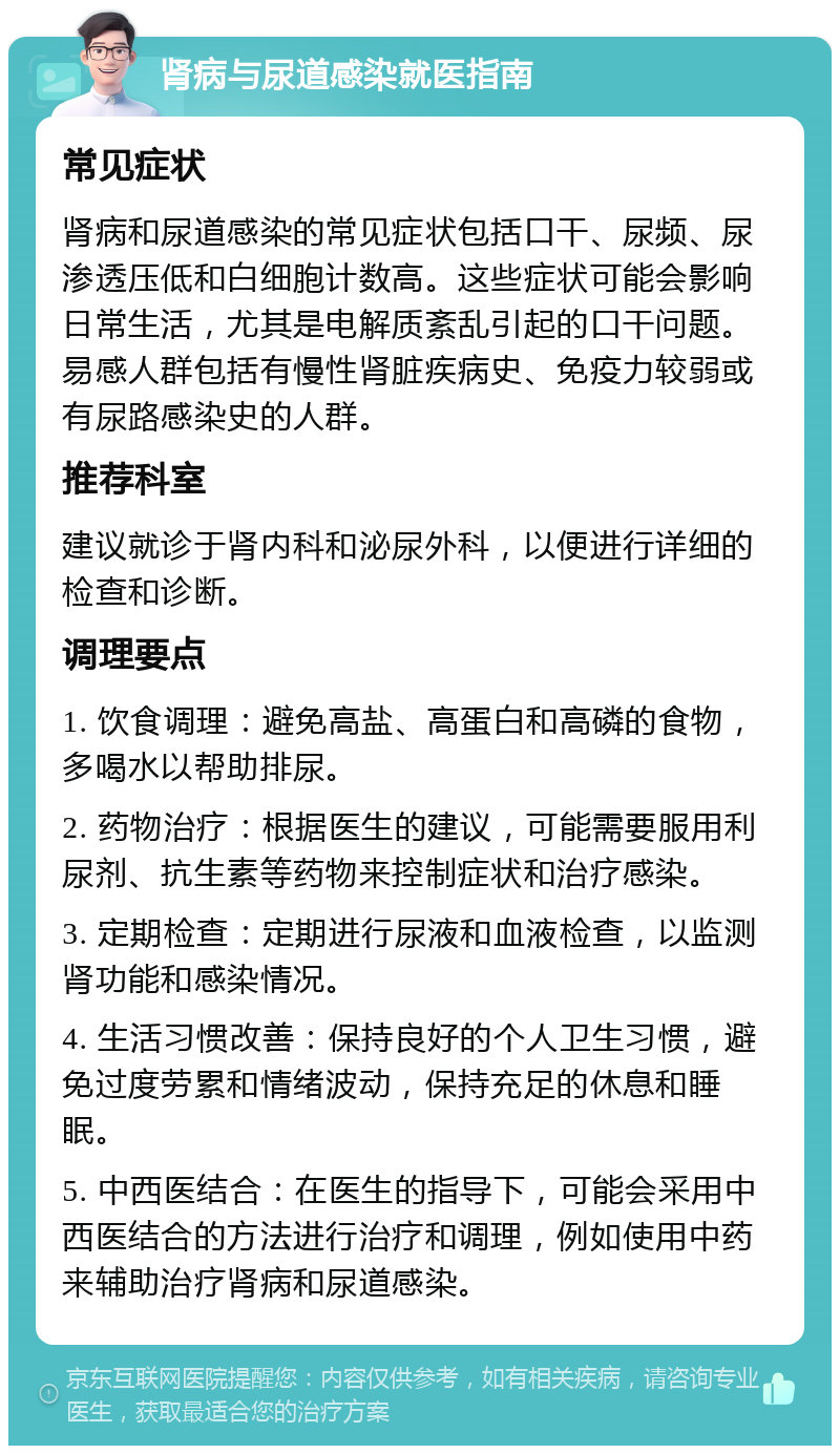 肾病与尿道感染就医指南 常见症状 肾病和尿道感染的常见症状包括口干、尿频、尿渗透压低和白细胞计数高。这些症状可能会影响日常生活，尤其是电解质紊乱引起的口干问题。易感人群包括有慢性肾脏疾病史、免疫力较弱或有尿路感染史的人群。 推荐科室 建议就诊于肾内科和泌尿外科，以便进行详细的检查和诊断。 调理要点 1. 饮食调理：避免高盐、高蛋白和高磷的食物，多喝水以帮助排尿。 2. 药物治疗：根据医生的建议，可能需要服用利尿剂、抗生素等药物来控制症状和治疗感染。 3. 定期检查：定期进行尿液和血液检查，以监测肾功能和感染情况。 4. 生活习惯改善：保持良好的个人卫生习惯，避免过度劳累和情绪波动，保持充足的休息和睡眠。 5. 中西医结合：在医生的指导下，可能会采用中西医结合的方法进行治疗和调理，例如使用中药来辅助治疗肾病和尿道感染。