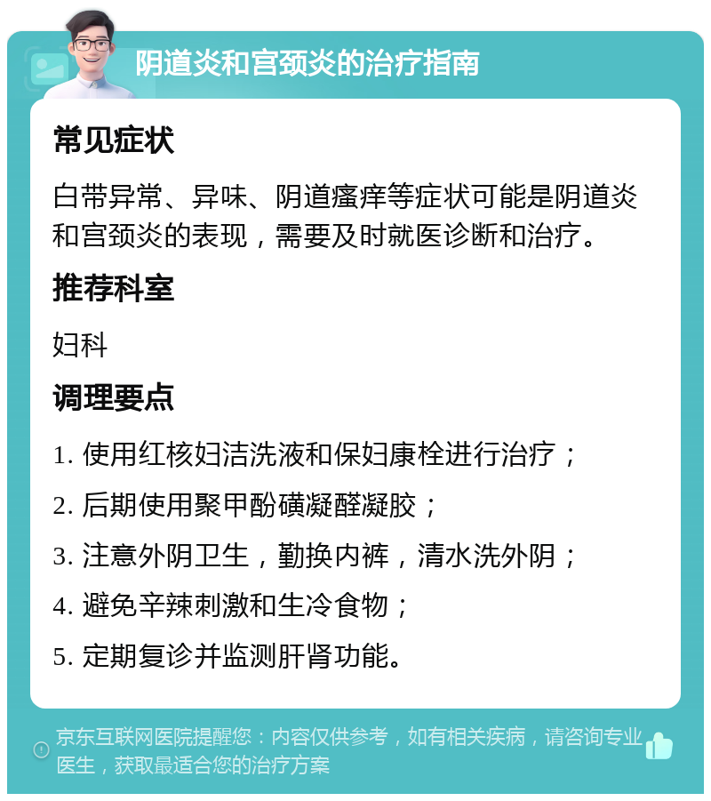 阴道炎和宫颈炎的治疗指南 常见症状 白带异常、异味、阴道瘙痒等症状可能是阴道炎和宫颈炎的表现，需要及时就医诊断和治疗。 推荐科室 妇科 调理要点 1. 使用红核妇洁洗液和保妇康栓进行治疗； 2. 后期使用聚甲酚磺凝醛凝胶； 3. 注意外阴卫生，勤换内裤，清水洗外阴； 4. 避免辛辣刺激和生冷食物； 5. 定期复诊并监测肝肾功能。