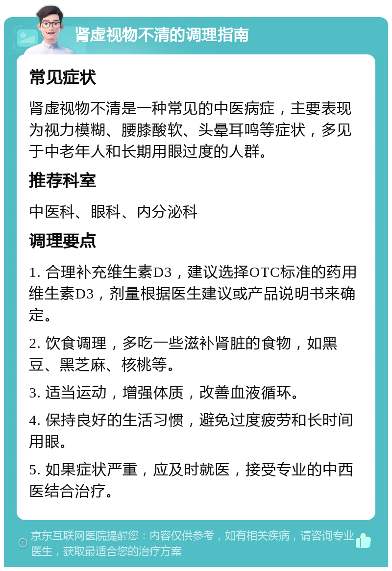 肾虚视物不清的调理指南 常见症状 肾虚视物不清是一种常见的中医病症，主要表现为视力模糊、腰膝酸软、头晕耳鸣等症状，多见于中老年人和长期用眼过度的人群。 推荐科室 中医科、眼科、内分泌科 调理要点 1. 合理补充维生素D3，建议选择OTC标准的药用维生素D3，剂量根据医生建议或产品说明书来确定。 2. 饮食调理，多吃一些滋补肾脏的食物，如黑豆、黑芝麻、核桃等。 3. 适当运动，增强体质，改善血液循环。 4. 保持良好的生活习惯，避免过度疲劳和长时间用眼。 5. 如果症状严重，应及时就医，接受专业的中西医结合治疗。