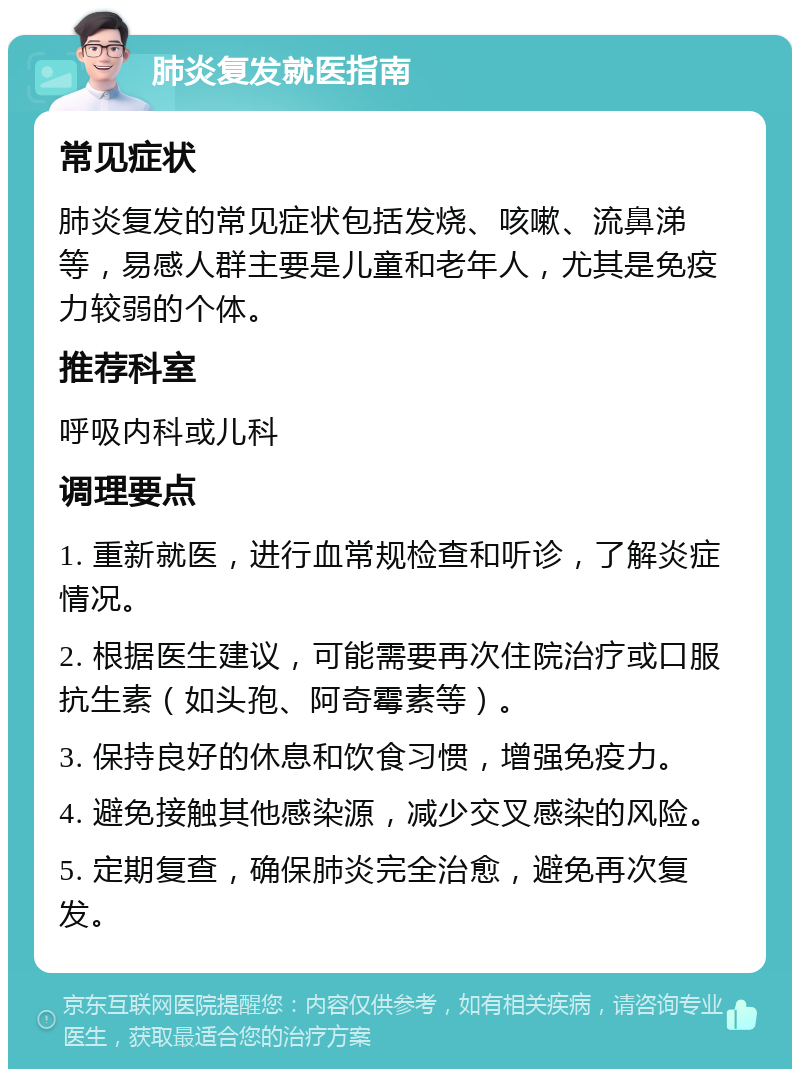 肺炎复发就医指南 常见症状 肺炎复发的常见症状包括发烧、咳嗽、流鼻涕等，易感人群主要是儿童和老年人，尤其是免疫力较弱的个体。 推荐科室 呼吸内科或儿科 调理要点 1. 重新就医，进行血常规检查和听诊，了解炎症情况。 2. 根据医生建议，可能需要再次住院治疗或口服抗生素（如头孢、阿奇霉素等）。 3. 保持良好的休息和饮食习惯，增强免疫力。 4. 避免接触其他感染源，减少交叉感染的风险。 5. 定期复查，确保肺炎完全治愈，避免再次复发。