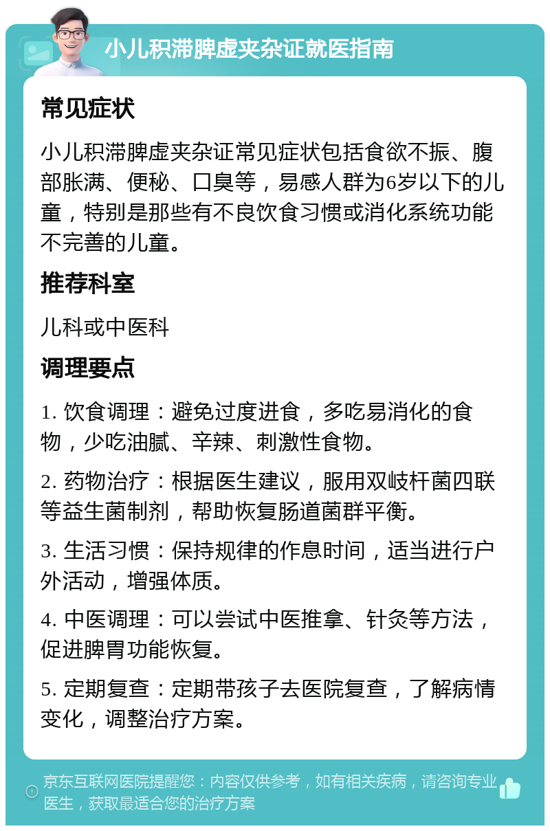 小儿积滞脾虚夹杂证就医指南 常见症状 小儿积滞脾虚夹杂证常见症状包括食欲不振、腹部胀满、便秘、口臭等，易感人群为6岁以下的儿童，特别是那些有不良饮食习惯或消化系统功能不完善的儿童。 推荐科室 儿科或中医科 调理要点 1. 饮食调理：避免过度进食，多吃易消化的食物，少吃油腻、辛辣、刺激性食物。 2. 药物治疗：根据医生建议，服用双岐杆菌四联等益生菌制剂，帮助恢复肠道菌群平衡。 3. 生活习惯：保持规律的作息时间，适当进行户外活动，增强体质。 4. 中医调理：可以尝试中医推拿、针灸等方法，促进脾胃功能恢复。 5. 定期复查：定期带孩子去医院复查，了解病情变化，调整治疗方案。