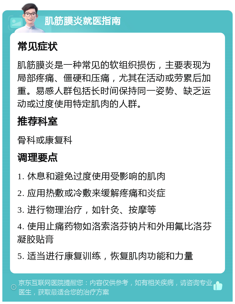 肌筋膜炎就医指南 常见症状 肌筋膜炎是一种常见的软组织损伤，主要表现为局部疼痛、僵硬和压痛，尤其在活动或劳累后加重。易感人群包括长时间保持同一姿势、缺乏运动或过度使用特定肌肉的人群。 推荐科室 骨科或康复科 调理要点 1. 休息和避免过度使用受影响的肌肉 2. 应用热敷或冷敷来缓解疼痛和炎症 3. 进行物理治疗，如针灸、按摩等 4. 使用止痛药物如洛索洛芬钠片和外用氟比洛芬凝胶贴膏 5. 适当进行康复训练，恢复肌肉功能和力量