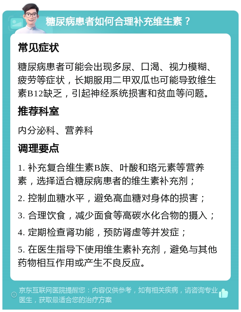 糖尿病患者如何合理补充维生素？ 常见症状 糖尿病患者可能会出现多尿、口渴、视力模糊、疲劳等症状，长期服用二甲双瓜也可能导致维生素B12缺乏，引起神经系统损害和贫血等问题。 推荐科室 内分泌科、营养科 调理要点 1. 补充复合维生素B族、叶酸和珞元素等营养素，选择适合糖尿病患者的维生素补充剂； 2. 控制血糖水平，避免高血糖对身体的损害； 3. 合理饮食，减少面食等高碳水化合物的摄入； 4. 定期检查肾功能，预防肾虚等并发症； 5. 在医生指导下使用维生素补充剂，避免与其他药物相互作用或产生不良反应。