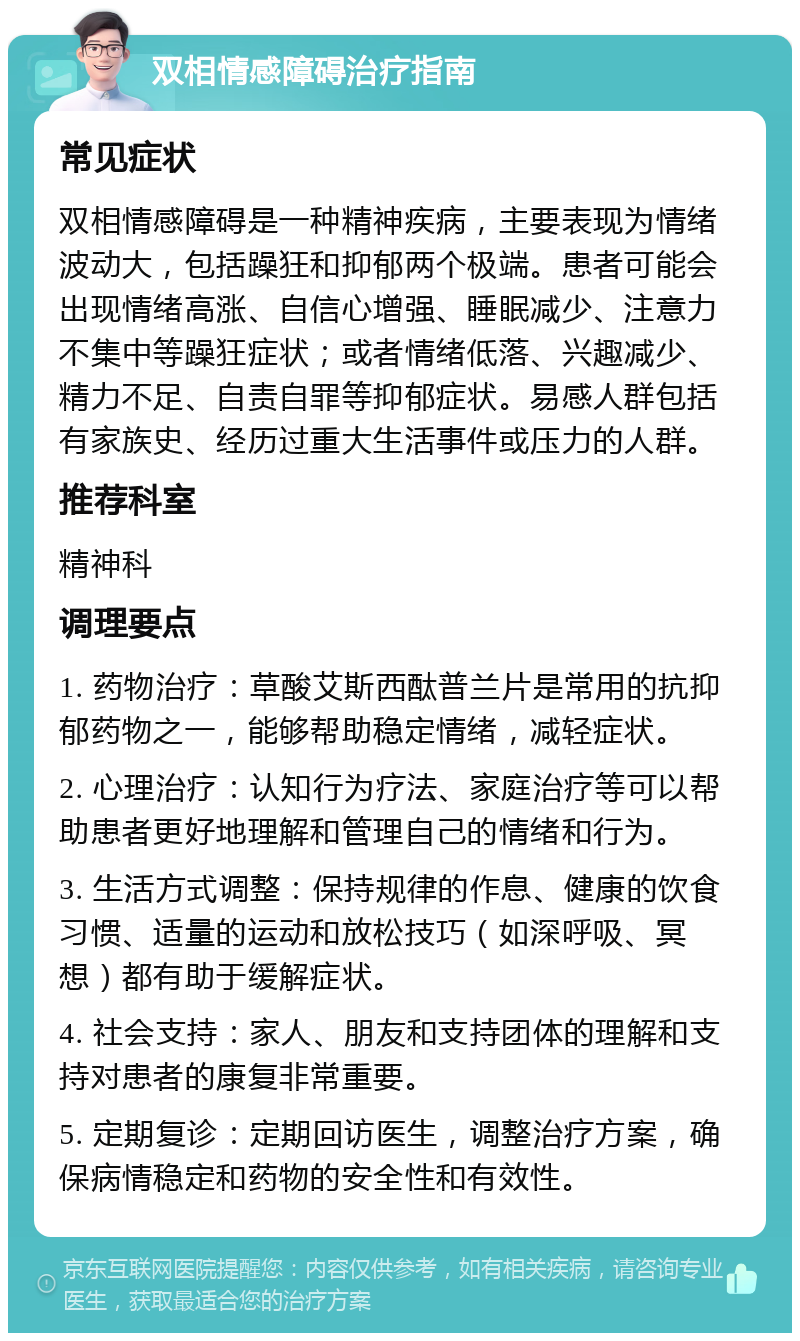 双相情感障碍治疗指南 常见症状 双相情感障碍是一种精神疾病，主要表现为情绪波动大，包括躁狂和抑郁两个极端。患者可能会出现情绪高涨、自信心增强、睡眠减少、注意力不集中等躁狂症状；或者情绪低落、兴趣减少、精力不足、自责自罪等抑郁症状。易感人群包括有家族史、经历过重大生活事件或压力的人群。 推荐科室 精神科 调理要点 1. 药物治疗：草酸艾斯西酞普兰片是常用的抗抑郁药物之一，能够帮助稳定情绪，减轻症状。 2. 心理治疗：认知行为疗法、家庭治疗等可以帮助患者更好地理解和管理自己的情绪和行为。 3. 生活方式调整：保持规律的作息、健康的饮食习惯、适量的运动和放松技巧（如深呼吸、冥想）都有助于缓解症状。 4. 社会支持：家人、朋友和支持团体的理解和支持对患者的康复非常重要。 5. 定期复诊：定期回访医生，调整治疗方案，确保病情稳定和药物的安全性和有效性。