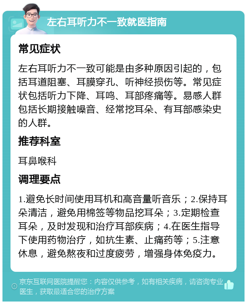 左右耳听力不一致就医指南 常见症状 左右耳听力不一致可能是由多种原因引起的，包括耳道阻塞、耳膜穿孔、听神经损伤等。常见症状包括听力下降、耳鸣、耳部疼痛等。易感人群包括长期接触噪音、经常挖耳朵、有耳部感染史的人群。 推荐科室 耳鼻喉科 调理要点 1.避免长时间使用耳机和高音量听音乐；2.保持耳朵清洁，避免用棉签等物品挖耳朵；3.定期检查耳朵，及时发现和治疗耳部疾病；4.在医生指导下使用药物治疗，如抗生素、止痛药等；5.注意休息，避免熬夜和过度疲劳，增强身体免疫力。