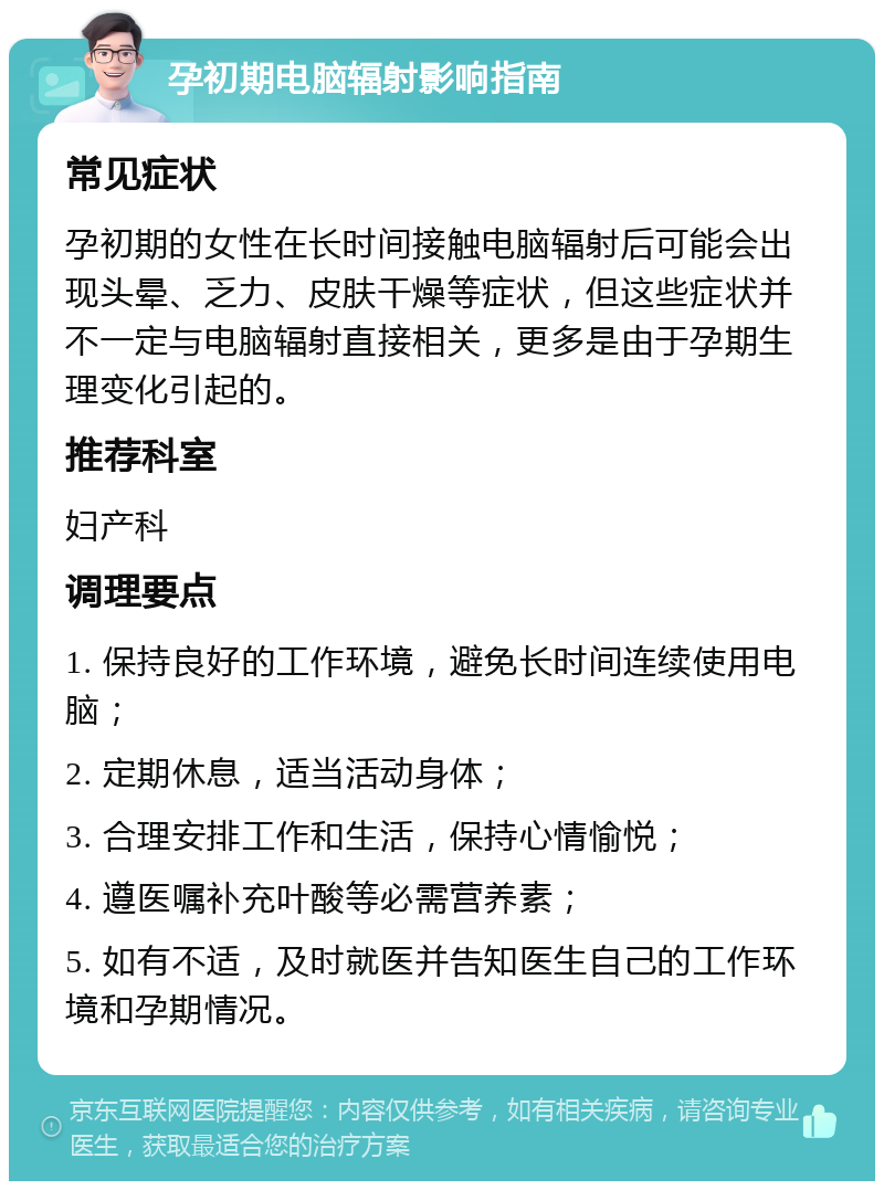 孕初期电脑辐射影响指南 常见症状 孕初期的女性在长时间接触电脑辐射后可能会出现头晕、乏力、皮肤干燥等症状，但这些症状并不一定与电脑辐射直接相关，更多是由于孕期生理变化引起的。 推荐科室 妇产科 调理要点 1. 保持良好的工作环境，避免长时间连续使用电脑； 2. 定期休息，适当活动身体； 3. 合理安排工作和生活，保持心情愉悦； 4. 遵医嘱补充叶酸等必需营养素； 5. 如有不适，及时就医并告知医生自己的工作环境和孕期情况。