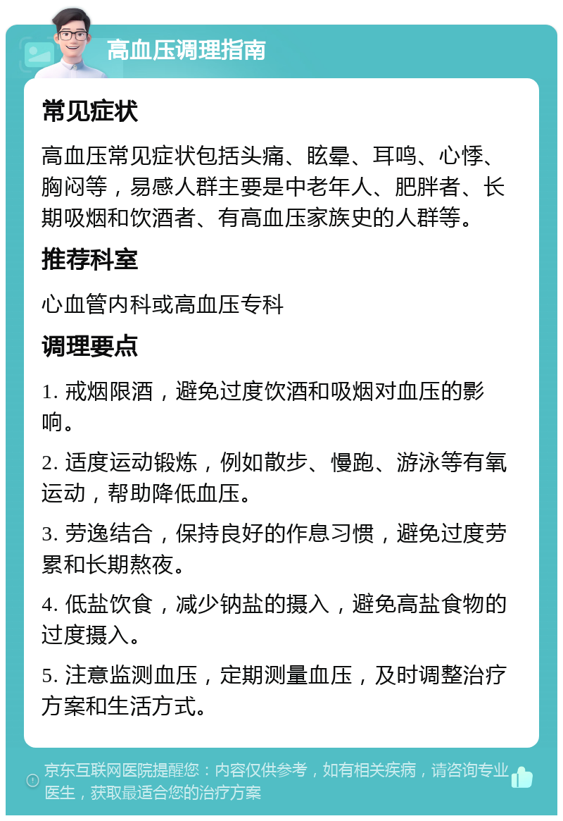 高血压调理指南 常见症状 高血压常见症状包括头痛、眩晕、耳鸣、心悸、胸闷等，易感人群主要是中老年人、肥胖者、长期吸烟和饮酒者、有高血压家族史的人群等。 推荐科室 心血管内科或高血压专科 调理要点 1. 戒烟限酒，避免过度饮酒和吸烟对血压的影响。 2. 适度运动锻炼，例如散步、慢跑、游泳等有氧运动，帮助降低血压。 3. 劳逸结合，保持良好的作息习惯，避免过度劳累和长期熬夜。 4. 低盐饮食，减少钠盐的摄入，避免高盐食物的过度摄入。 5. 注意监测血压，定期测量血压，及时调整治疗方案和生活方式。