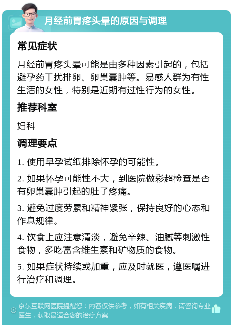 月经前胃疼头晕的原因与调理 常见症状 月经前胃疼头晕可能是由多种因素引起的，包括避孕药干扰排卵、卵巢囊肿等。易感人群为有性生活的女性，特别是近期有过性行为的女性。 推荐科室 妇科 调理要点 1. 使用早孕试纸排除怀孕的可能性。 2. 如果怀孕可能性不大，到医院做彩超检查是否有卵巢囊肿引起的肚子疼痛。 3. 避免过度劳累和精神紧张，保持良好的心态和作息规律。 4. 饮食上应注意清淡，避免辛辣、油腻等刺激性食物，多吃富含维生素和矿物质的食物。 5. 如果症状持续或加重，应及时就医，遵医嘱进行治疗和调理。